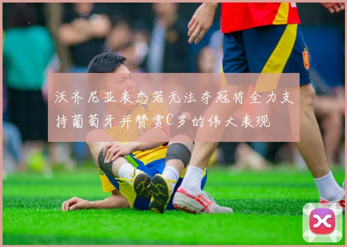 沃齐尼亚表态若无法夺冠将全力支持葡萄牙并赞赏C罗的伟大表现