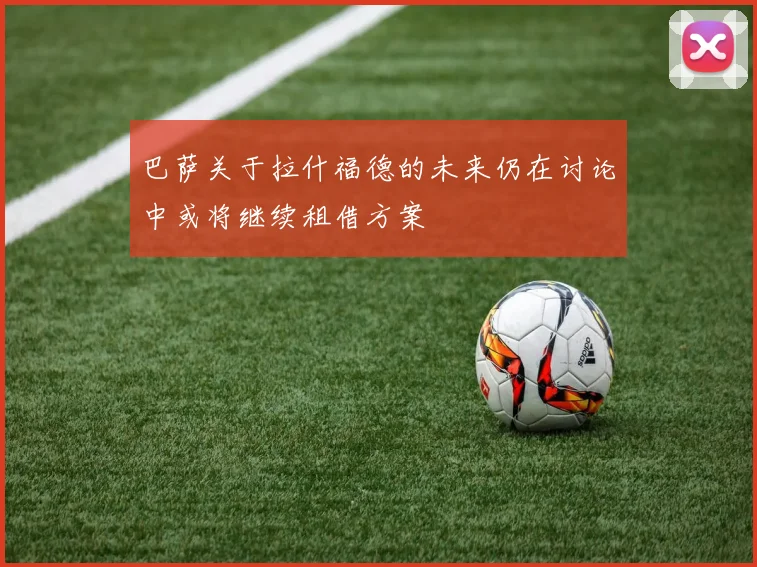 巴萨关于拉什福德的未来仍在讨论中或将继续租借方案