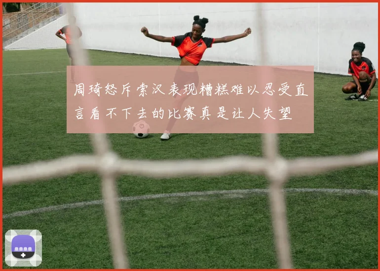 周琦怒斥索汉表现糟糕难以忍受直言看不下去的比赛真是让人失望