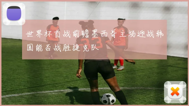 世界杯首战前瞻墨西哥主场迎战韩国能否战胜捷克队