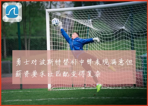勇士对波斯特替补中锋表现满意但薪资要求让匹配变得复杂