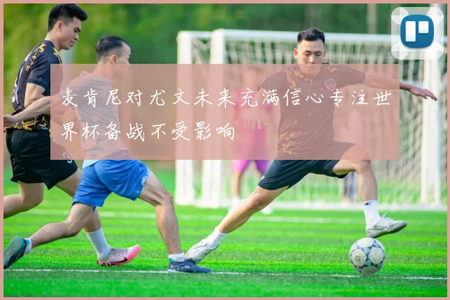 麦肯尼对尤文未来充满信心专注世界杯备战不受影响