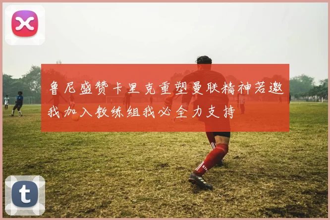 鲁尼盛赞卡里克重塑曼联精神若邀我加入教练组我必全力支持
