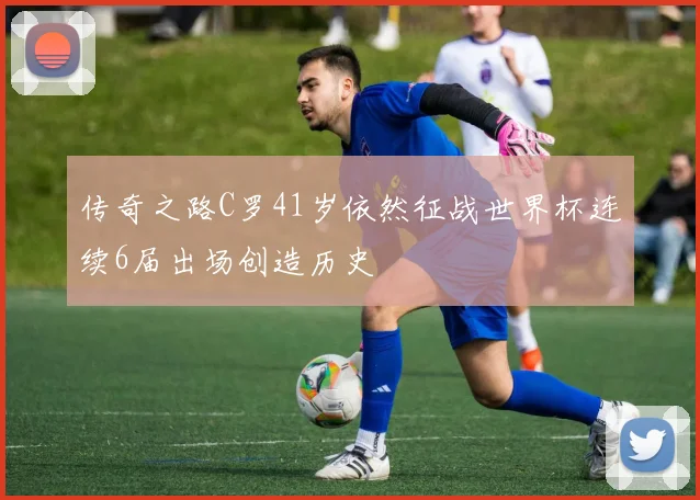 传奇之路C罗41岁依然征战世界杯连续6届出场创造历史