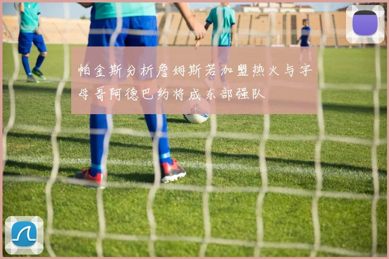 帕金斯分析詹姆斯若加盟热火与字母哥阿德巴约将成东部强队
