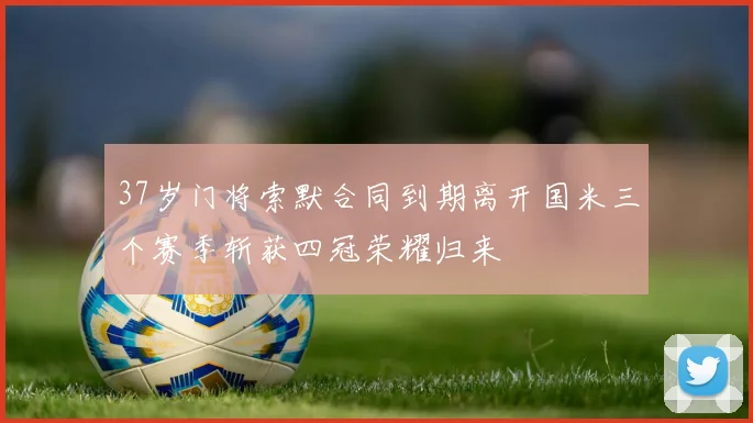 37岁门将索默合同到期离开国米三个赛季斩获四冠荣耀归来