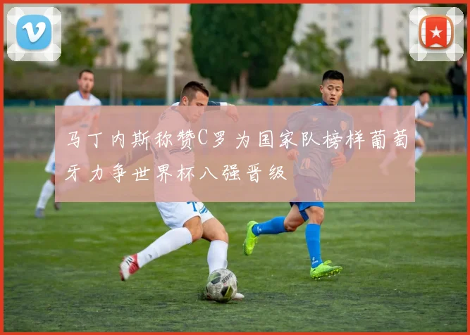 马丁内斯称赞C罗为国家队榜样葡萄牙力争世界杯八强晋级