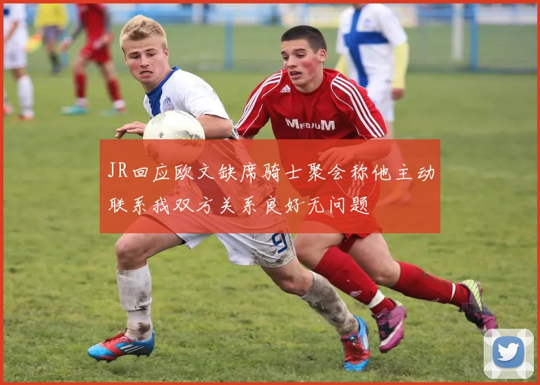 JR回应欧文缺席骑士聚会称他主动联系我双方关系良好无问题