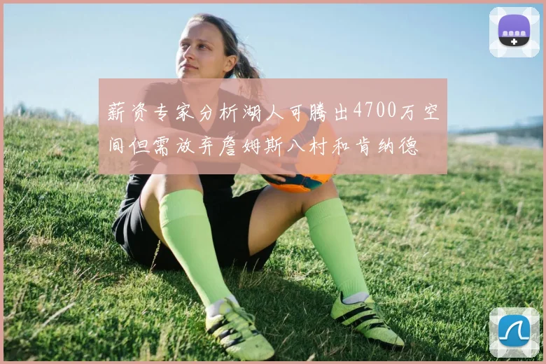 薪资专家分析湖人可腾出4700万空间但需放弃詹姆斯八村和肯纳德